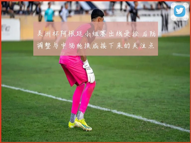 美洲杯阿根廷小组赛出线受挫 后防调整与中场轮换成接下来的关注点