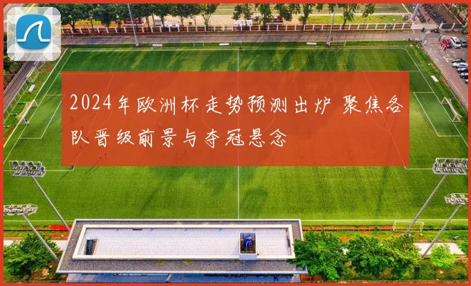 2024年欧洲杯走势预测出炉 聚焦各队晋级前景与夺冠悬念