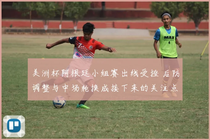 美洲杯阿根廷小组赛出线受挫 后防调整与中场轮换成接下来的关注点