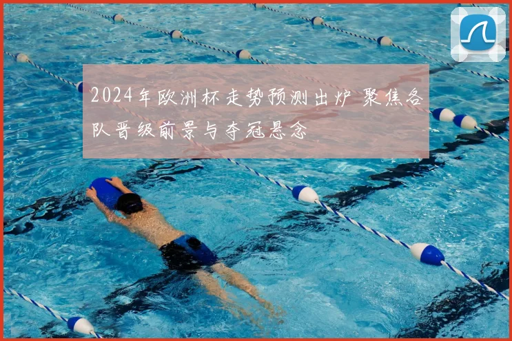 2024年欧洲杯走势预测出炉 聚焦各队晋级前景与夺冠悬念