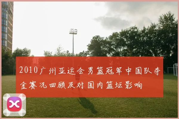 2010广州亚运会男篮冠军中国队夺金赛况回顾及对国内篮坛影响