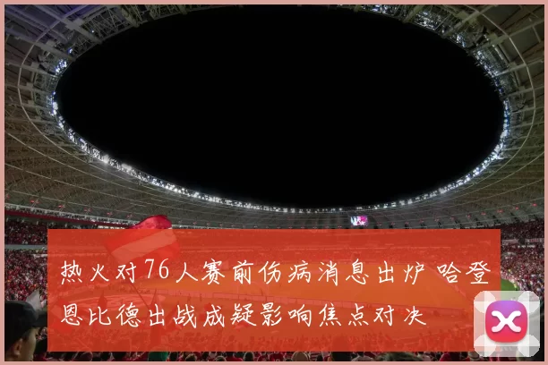 热火对76人赛前伤病消息出炉 哈登恩比德出战成疑影响焦点对决