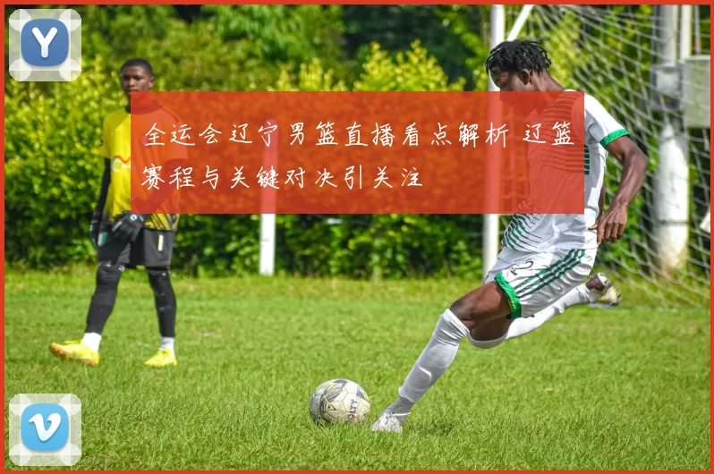 全运会辽宁男篮直播看点解析 辽篮赛程与关键对决引关注