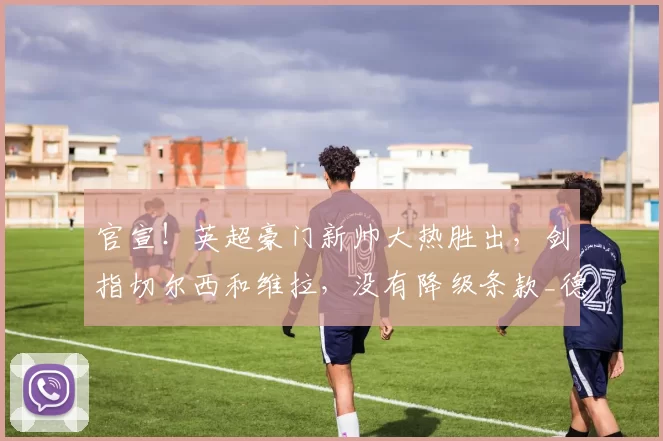 官宣！英超豪门新帅大热胜出，剑指切尔西和维拉，没有降级条款_德泽尔比_热刺_布莱顿