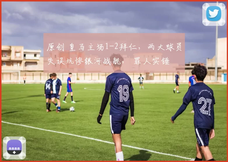 原创 皇马主场1-2拜仁，两大球员失误坑惨银河战舰， 罪人实锤