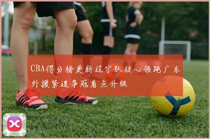 CBA得分榜更新辽宁队核心领跑广东外援紧追争冠看点升级