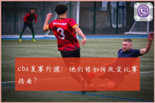 cba复赛外援：他们将如何改变比赛格局？