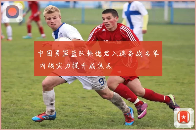中国男篮蓝队韩德君入选备战名单 内线实力提升成焦点