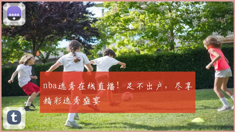 nba选秀在线直播！足不出户，尽享精彩选秀盛宴
