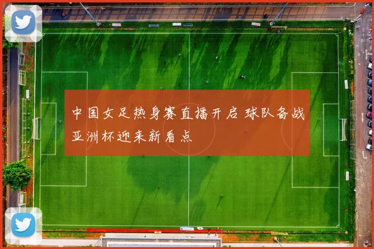 中国女足热身赛直播开启 球队备战亚洲杯迎来新看点