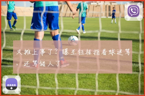 又摊上事了？曝王钰栋指着球迷骂，还骂错人了