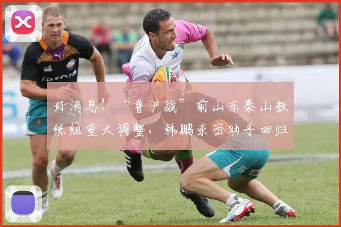 好消息！“鲁沪战”前山东泰山教练组重大调整，韩鹏亲密助手回归