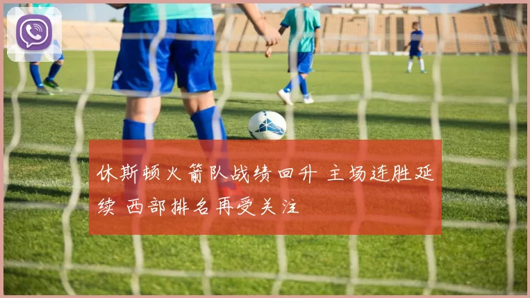 休斯顿火箭队战绩回升 主场连胜延续 西部排名再受关注