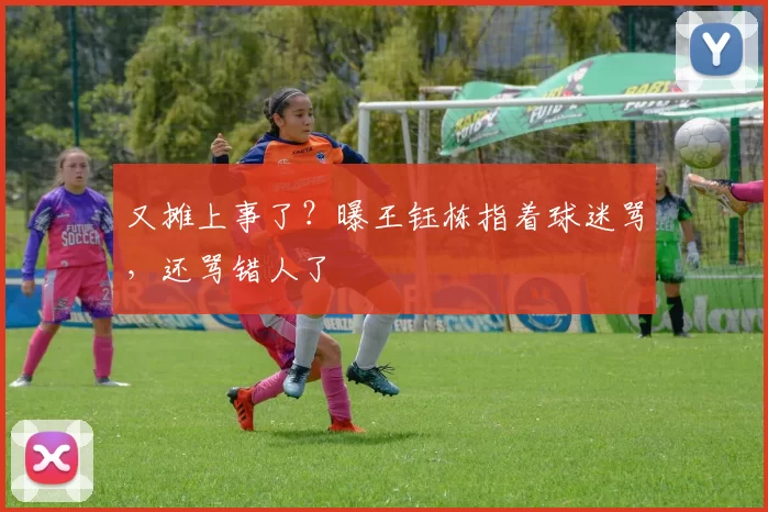 又摊上事了？曝王钰栋指着球迷骂，还骂错人了