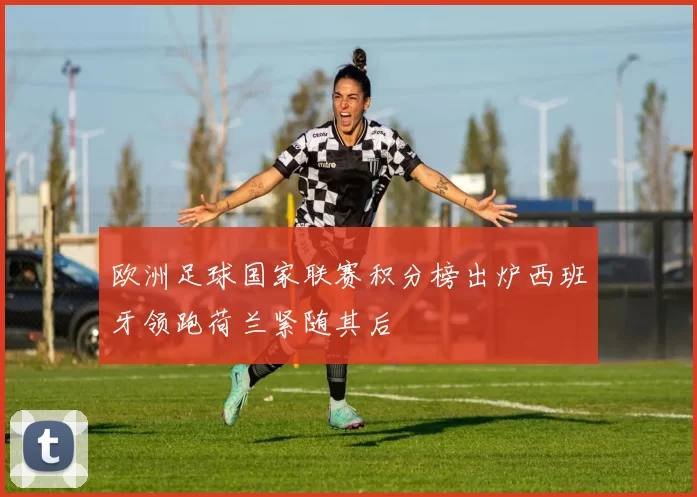 欧洲足球国家联赛积分榜出炉西班牙领跑荷兰紧随其后