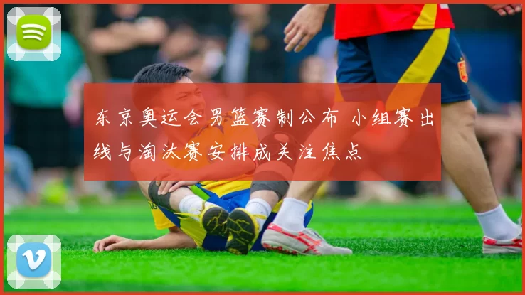 东京奥运会男篮赛制公布 小组赛出线与淘汰赛安排成关注焦点