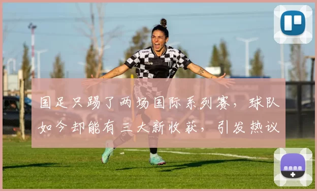 国足只踢了两场国际系列赛，球队如今却能有三大新收获，引发热议