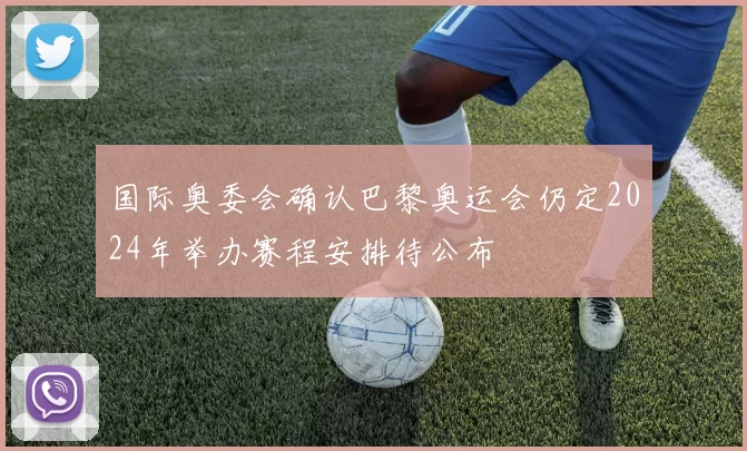 国际奥委会确认巴黎奥运会仍定2024年举办赛程安排待公布