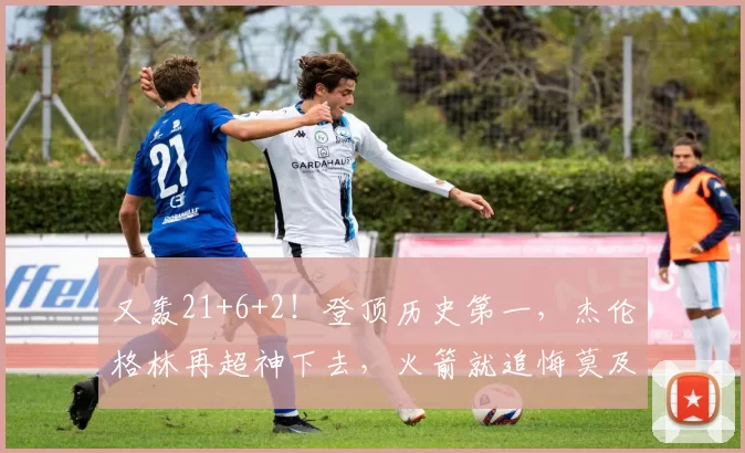 又轰21+6+2！登顶历史第一，杰伦格林再超神下去，火箭就追悔莫及