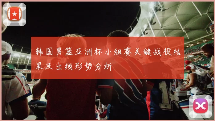 韩国男篮亚洲杯小组赛关键战役结果及出线形势分析