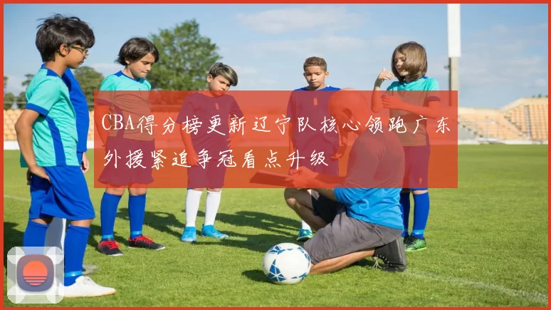 CBA得分榜更新辽宁队核心领跑广东外援紧追争冠看点升级