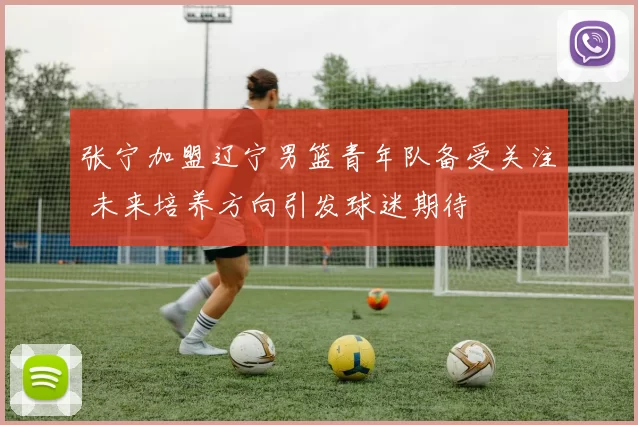 张宁加盟辽宁男篮青年队备受关注 未来培养方向引发球迷期待