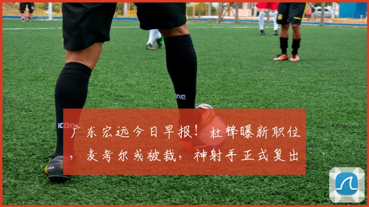 广东宏远今日早报！杜锋曝新职位，麦考尔或被裁，神射手正式复出