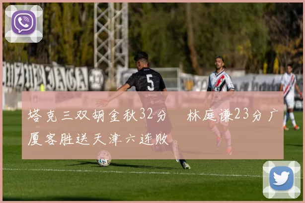 塔克三双胡金秋32分 林庭谦23分广厦客胜送天津六连败
