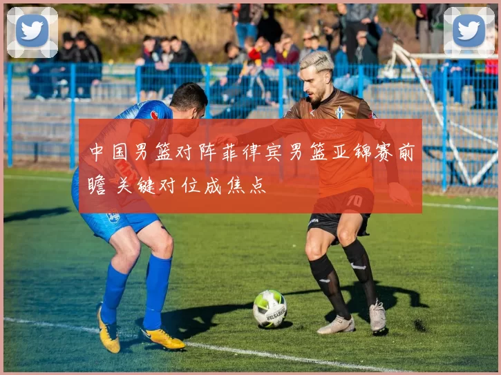 中国男篮对阵菲律宾男篮亚锦赛前瞻 关键对位成焦点