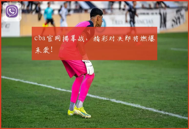 cba官网揭幕战，精彩对决即将燃爆来袭！