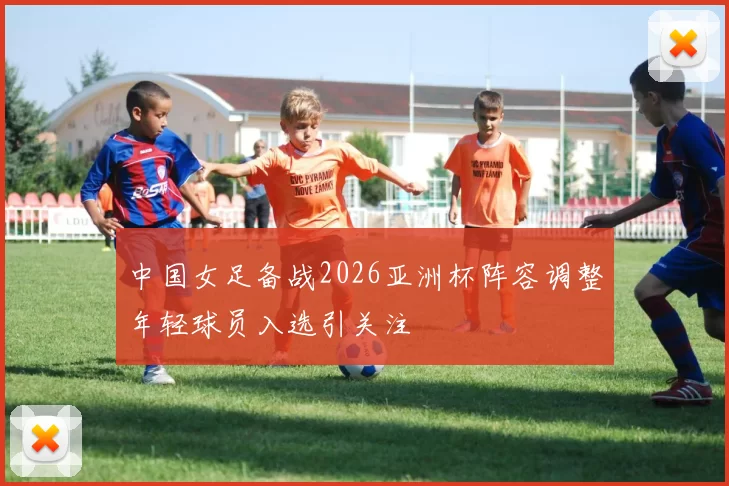 中国女足备战2026亚洲杯阵容调整年轻球员入选引关注
