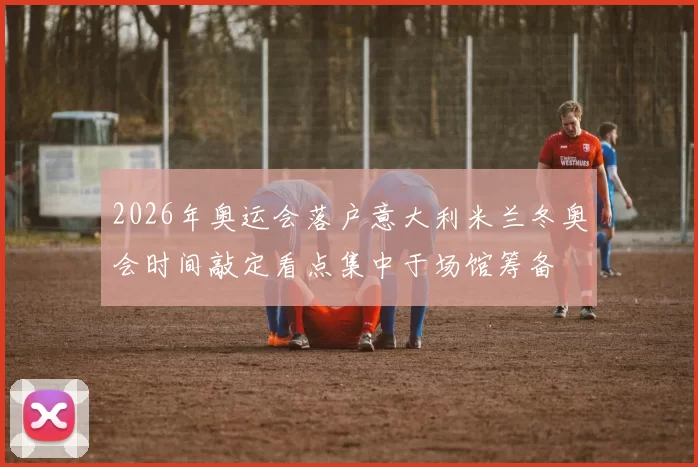 2026年奥运会落户意大利米兰冬奥会时间敲定看点集中于场馆筹备