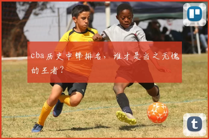 cba历史中锋排名，谁才是当之无愧的王者？