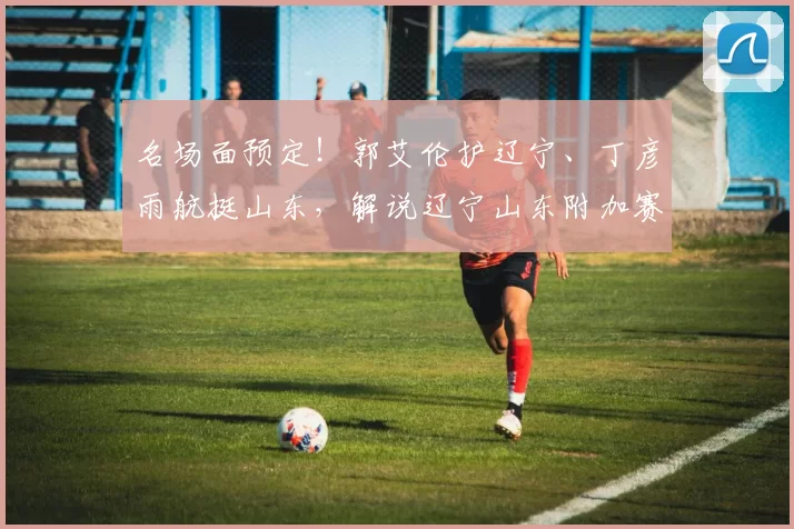 名场面预定！郭艾伦护辽宁、丁彦雨航挺山东，解说辽宁山东附加赛