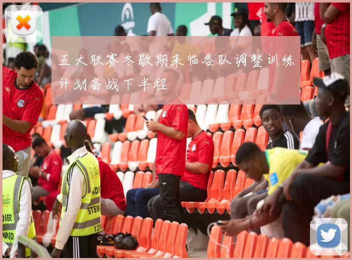 五大联赛冬歇期来临各队调整训练计划备战下半程