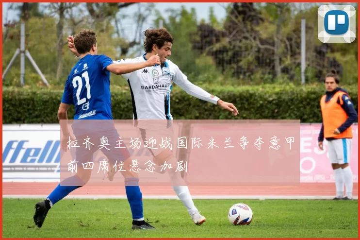 拉齐奥主场迎战国际米兰争夺意甲前四席位悬念加剧