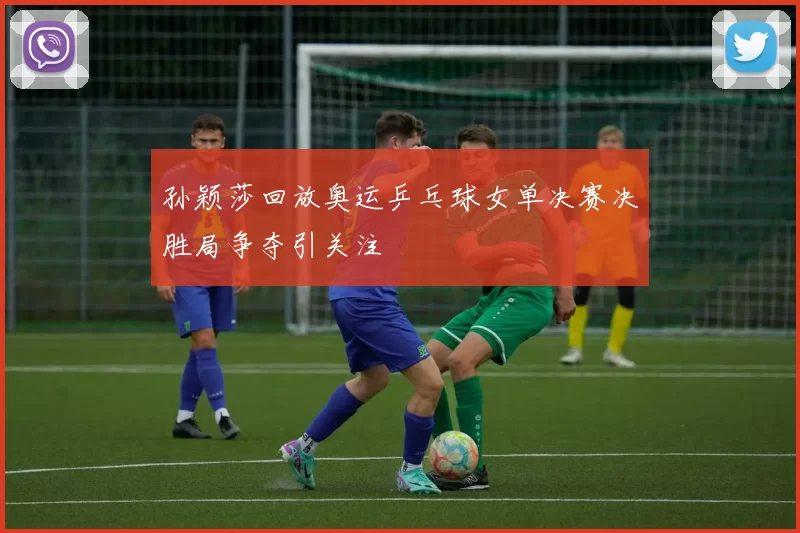 孙颖莎回放奥运乒乓球女单决赛决胜局争夺引关注